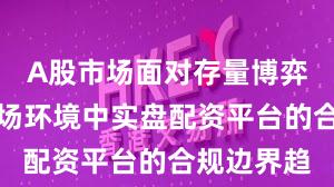 A股市场面对存量博弈格局的市场环境中实盘配资平台的合规边界趋