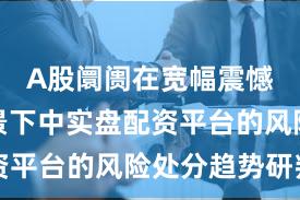 A股阛阓在宽幅震憾周期配景下中实盘配资平台的风险处分趋势研判